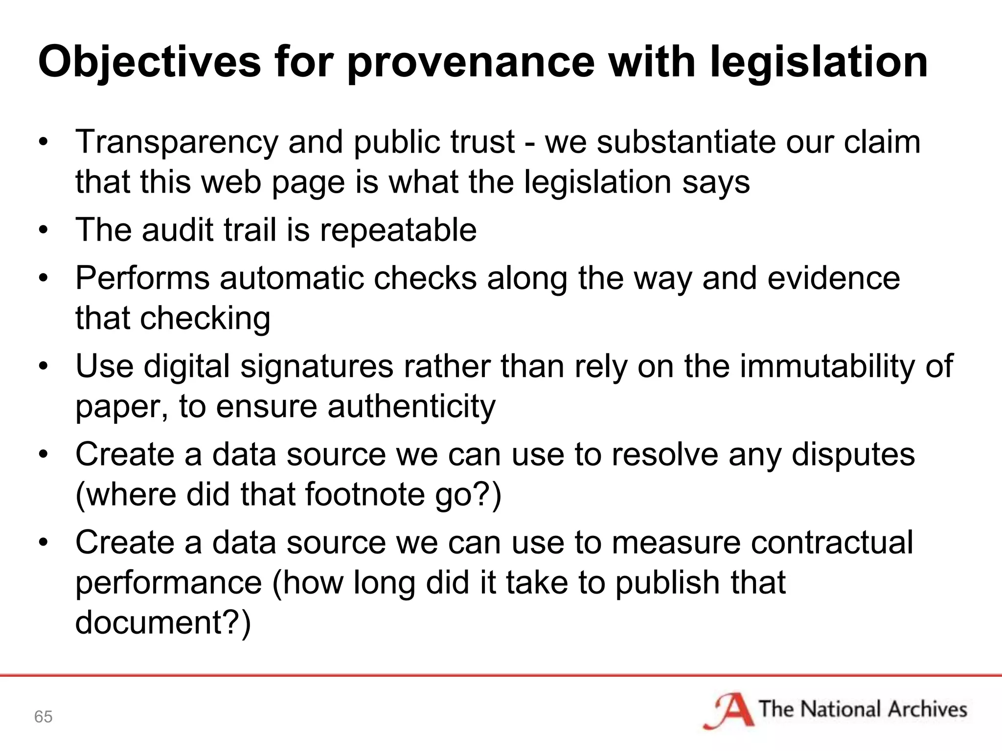 Objectives for provenance with legislation
• Transparency and public trust - we substantiate our claim
  that this web page is what the legislation says
• The audit trail is repeatable
• Performs automatic checks along the way and evidence
  that checking
• Use digital signatures rather than rely on the immutability of
  paper, to ensure authenticity
• Create a data source we can use to resolve any disputes
  (where did that footnote go?)
• Create a data source we can use to measure contractual
  performance (how long did it take to publish that
  document?)

65
 