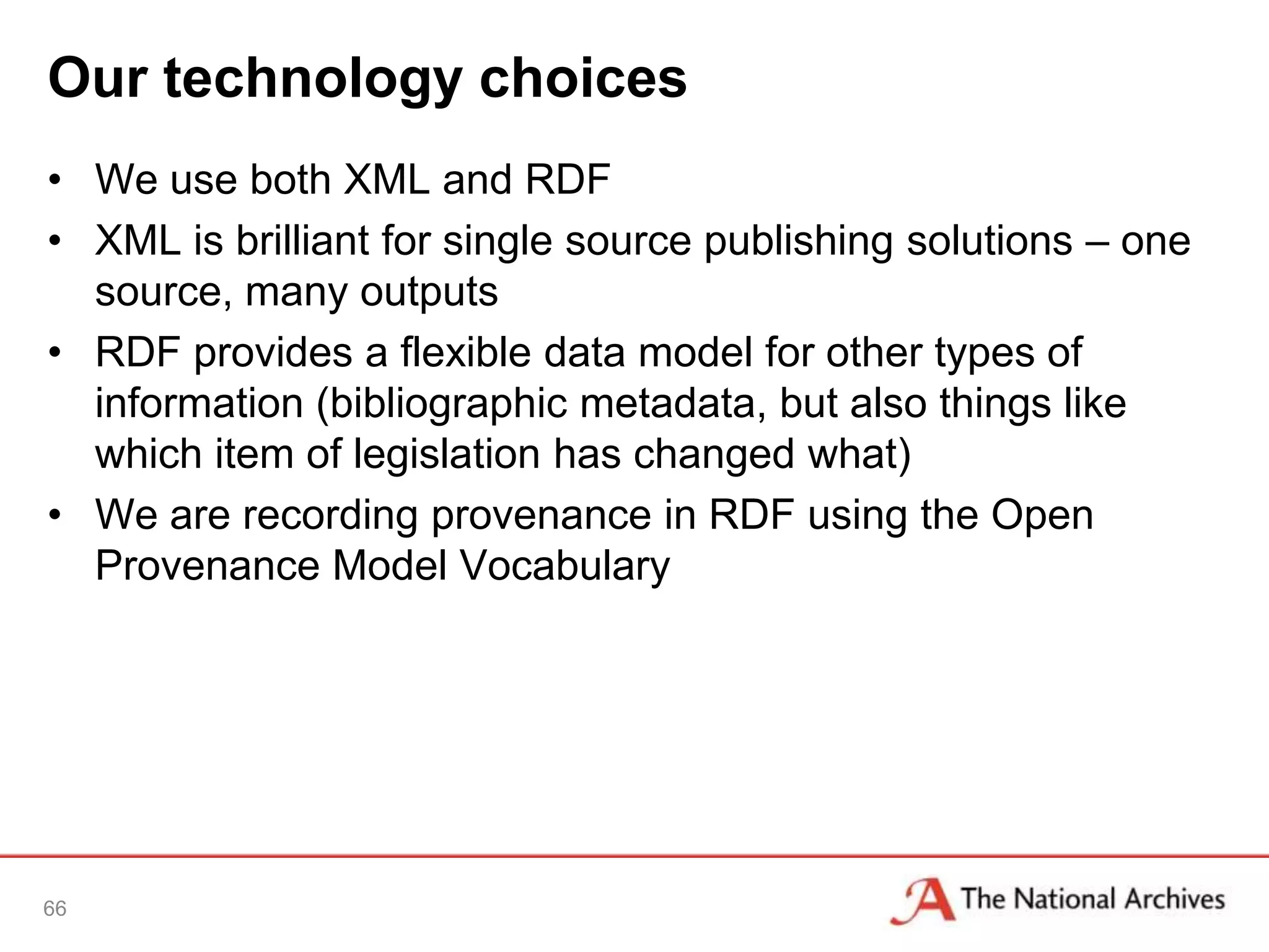 Our technology choices
• We use both XML and RDF
• XML is brilliant for single source publishing solutions – one
  source, many outputs
• RDF provides a flexible data model for other types of
  information (bibliographic metadata, but also things like
  which item of legislation has changed what)
• We are recording provenance in RDF using the Open
  Provenance Model Vocabulary




66
 
