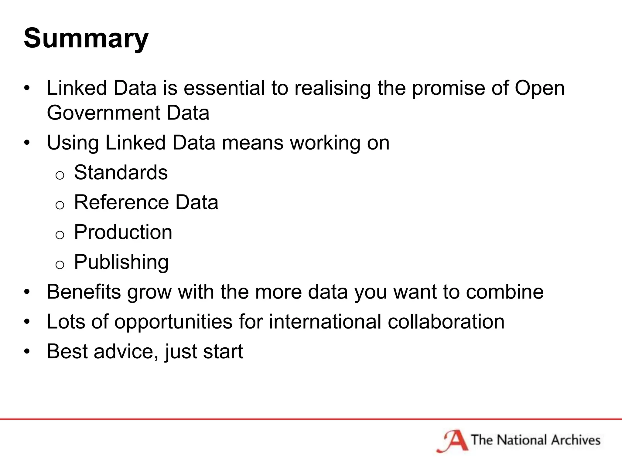 Summary
• Linked Data is essential to realising the promise of Open
  Government Data
• Using Linked Data means working on
   o Standards
   o Reference Data
   o Production
   o Publishing
• Benefits grow with the more data you want to combine
• Lots of opportunities for international collaboration
• Best advice, just start
 
