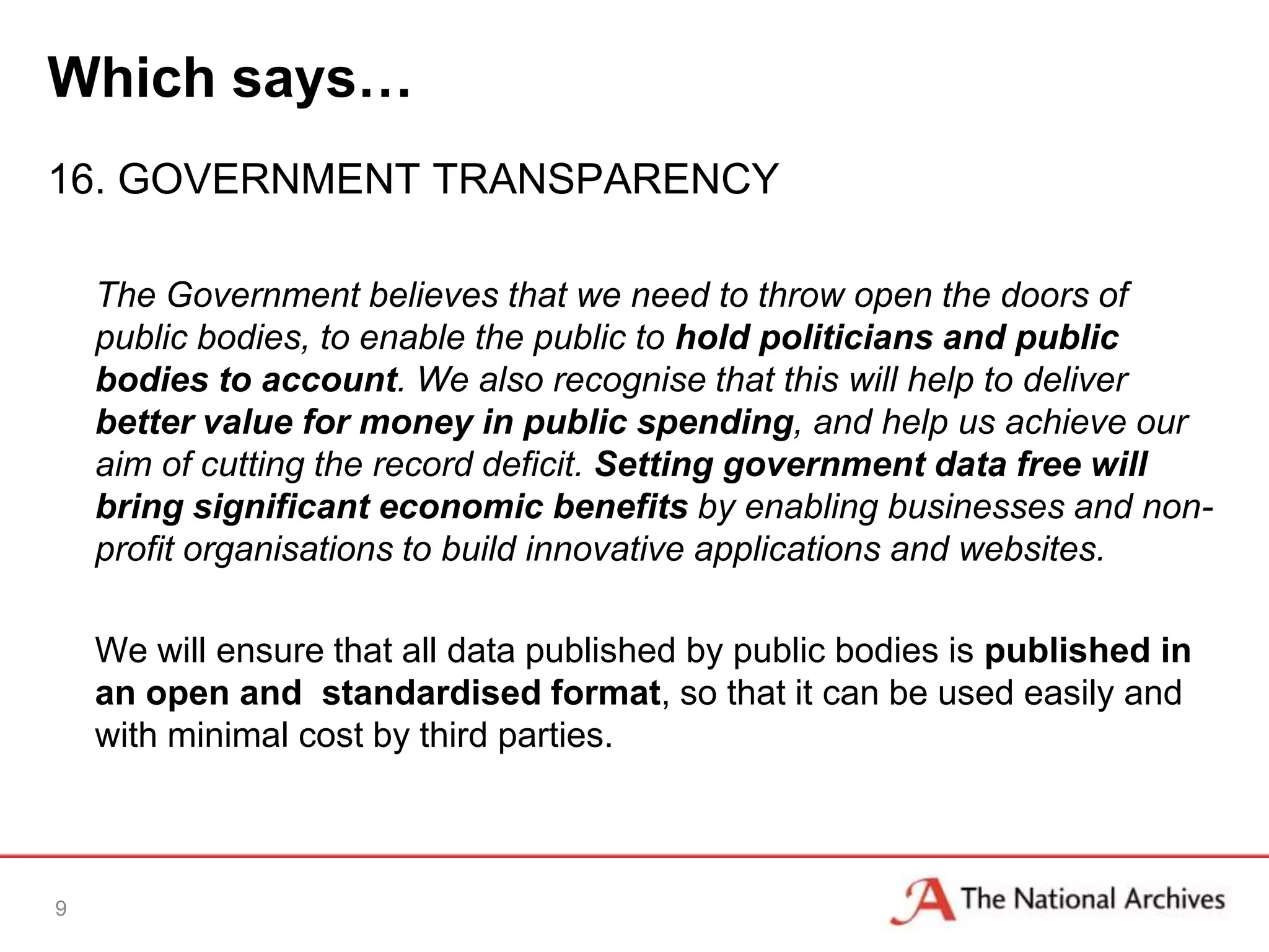 Which says…
16. GOVERNMENT TRANSPARENCY

    The Government believes that we need to throw open the doors of
    public bodies, to enable the public to hold politicians and public
    bodies to account. We also recognise that this will help to deliver
    better value for money in public spending, and help us achieve our
    aim of cutting the record deficit. Setting government data free will
    bring significant economic benefits by enabling businesses and non-
    profit organisations to build innovative applications and websites.

    We will ensure that all data published by public bodies is published in
    an open and standardised format, so that it can be used easily and
    with minimal cost by third parties.



9
 