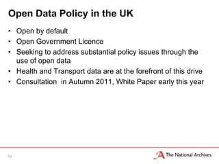 Open Data Policy in the UK
• Open by default
• Open Government Licence
• Seeking to address substantial policy issues through the
  use of open data
• Health and Transport data are at the forefront of this drive
• Consultation in Autumn 2011, White Paper early this year




10
 