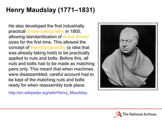 Henry Maudslay (1771–1831)

He also developed the first industrially
practical screw-cutting lathe in 1800,
allowing standardisation of screw thread
sizes for the first time. This allowed the
concept of interchangeability (a idea that
was already taking hold) to be practically
applied to nuts and bolts. Before this, all
nuts and bolts had to be made as matching
pairs only. This meant that when machines
were disassembled, careful account had to
be kept of the matching nuts and bolts
ready for when reassembly took place.
http://en.wikipedia.org/wiki/Henry_Maudslay
 