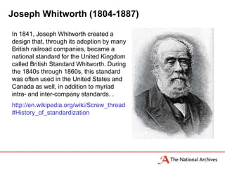 Joseph Whitworth (1804-1887)

In 1841, Joseph Whitworth created a
design that, through its adoption by many
British railroad companies, became a
national standard for the United Kingdom
called British Standard Whitworth. During
the 1840s through 1860s, this standard
was often used in the United States and
Canada as well, in addition to myriad
intra- and inter-company standards. .
http://en.wikipedia.org/wiki/Screw_thread
#History_of_standardization
 