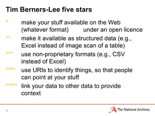 Tim Berners-Lee five stars
*     make your stuff available on the Web
      (whatever format)        under an open licence
**    make it available as structured data (e.g.,
      Excel instead of image scan of a table)
*** use non-proprietary formats (e.g., CSV
      instead of Excel)
**** use URIs to identify things, so that people
      can point at your stuff
***** link your data to other data to provide
      context

18
 