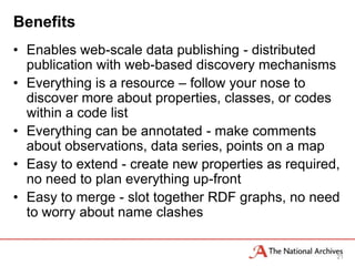 Benefits
• Enables web-scale data publishing - distributed
  publication with web-based discovery mechanisms
• Everything is a resource – follow your nose to
  discover more about properties, classes, or codes
  within a code list
• Everything can be annotated - make comments
  about observations, data series, points on a map
• Easy to extend - create new properties as required,
  no need to plan everything up-front
• Easy to merge - slot together RDF graphs, no need
  to worry about name clashes


                                                    21
 