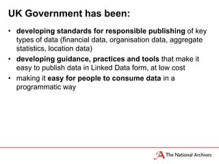 UK Government has been:
• developing standards for responsible publishing of key
  types of data (financial data, organisation data, aggregate
  statistics, location data)
• developing guidance, practices and tools that make it
  easy to publish data in Linked Data form, at low cost
• making it easy for people to consume data in a
  programmatic way
 