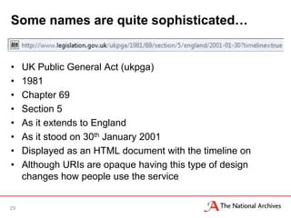 Some names are quite sophisticated…


•    UK Public General Act (ukpga)
•    1981
•    Chapter 69
•    Section 5
•    As it extends to England
•    As it stood on 30th January 2001
•    Displayed as an HTML document with the timeline on
•    Although URIs are opaque having this type of design
     changes how people use the service


29
 