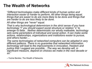 The Wealth of Networks
 “Different technologies make different kinds of human action and
 interaction easier or harder to perform. All other things being equal,
 things that are easier to do are more likely to be done and things that
 are harder to do are less likely to be done.
 All other things are *never* equal.
 That is why technological determinism in the strict sense–if you have
 technology “t” you should expect social structure or relation “s” to
 emerge–is false…Neither deterministic nor wholly malleable, technology
 sets some parameters of individual and social action. It can make some
 actions, relationships, organizations and institutions easier to pursue,
 and others harder…
 The same technologies of networked computers can be adopted in very
 different patterns. There is no guarantee that networked information
 technology will lead to the improvements in innovation, freedom and
 justice that I suggest are possible…The way we develop will, in
 significant measure, depend on choices we make in the next decade or
 so.”
 – Yochai Benkler, The Wealth of Networks
 