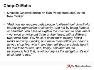 Chop-O-Matic
• Malcolm Gladwell article on Ron Popeil from 2000 in the
  New Yorker:

• ”And how do you persuade people to disrupt their lives? Not
  merely by ingratiation or sincerity, and not by being famous
  or beautiful. You have to explain the invention to consumers
  - not once or twice but three or four times, with a different
  twist each time. You have to show them exactly how it
  works and why it works, and make them follow your hands
  as you chop liver with it, and then tell them precisely how it
  fits into their routine, and, finally, sell them on the
  paradoxical fact that, revolutionary as the gadget is, it's not
  at all hard to use.”
 