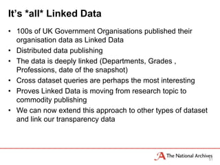It’s *all* Linked Data
• 100s of UK Government Organisations published their
  organisation data as Linked Data
• Distributed data publishing
• The data is deeply linked (Departments, Grades ,
  Professions, date of the snapshot)
• Cross dataset queries are perhaps the most interesting
• Proves Linked Data is moving from research topic to
  commodity publishing
• We can now extend this approach to other types of dataset
  and link our transparency data




                                                              51
 