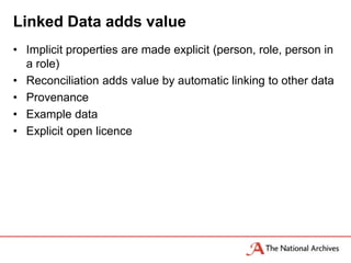 Linked Data adds value
• Implicit properties are made explicit (person, role, person in
  a role)
• Reconciliation adds value by automatic linking to other data
• Provenance
• Example data
• Explicit open licence
 