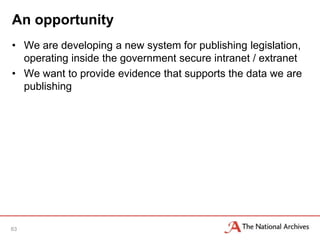An opportunity
• We are developing a new system for publishing legislation,
  operating inside the government secure intranet / extranet
• We want to provide evidence that supports the data we are
  publishing




63
 