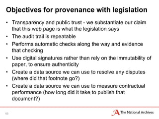 Objectives for provenance with legislation
• Transparency and public trust - we substantiate our claim
  that this web page is what the legislation says
• The audit trail is repeatable
• Performs automatic checks along the way and evidence
  that checking
• Use digital signatures rather than rely on the immutability of
  paper, to ensure authenticity
• Create a data source we can use to resolve any disputes
  (where did that footnote go?)
• Create a data source we can use to measure contractual
  performance (how long did it take to publish that
  document?)

65
 
