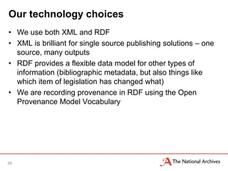 Our technology choices
• We use both XML and RDF
• XML is brilliant for single source publishing solutions – one
  source, many outputs
• RDF provides a flexible data model for other types of
  information (bibliographic metadata, but also things like
  which item of legislation has changed what)
• We are recording provenance in RDF using the Open
  Provenance Model Vocabulary




66
 