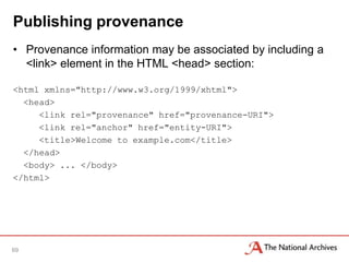 Publishing provenance
• Provenance information may be associated by including a
  <link> element in the HTML <head> section:

<html xmlns="http://www.w3.org/1999/xhtml">
  <head>
     <link rel="provenance" href="provenance-URI">
     <link rel="anchor" href="entity-URI">
     <title>Welcome to example.com</title>
  </head>
  <body> ... </body>
</html>




69
 