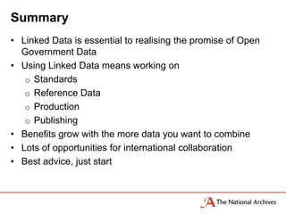 Summary
• Linked Data is essential to realising the promise of Open
  Government Data
• Using Linked Data means working on
   o Standards
   o Reference Data
   o Production
   o Publishing
• Benefits grow with the more data you want to combine
• Lots of opportunities for international collaboration
• Best advice, just start
 