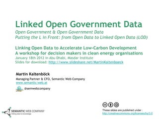 Linked Open Government Data
Open Government & Open Government Data
Putting the L in Front: from Open Data to Linked Open Data (LOD)

Linking Open Data to Accelerate Low-Carbon Development
A workshop for decision makers in clean energy organisations
January 18th 2012 in Abu Dhabi, Masdar Institute
Slides for download: http://www.slideshare.net/MartinKaltenboeck


Martin Kaltenböck
Managing Partner & CFO, Semantic Web Company
www.semantic-web.at
     @semwebcompany




                                                   These slides are published under :
                                                   http://creativecommons.org/licenses/by/3.0
 