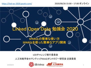 Linked Open Data勉強会
LODチャレンジ実行委員会
人工知能学会セマンティックWebとオントロジー研究会 企画委員
1
2020/08/26 15:00 – 17:00 オンラインhttps://lod-ws-2020.peatix.com/
SPARQLの簡単な使い方
SPARQLを使った簡単なアプリ開発
2020/8/26
 