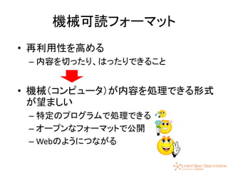 13
機械可読フォーマット
• 再利用性を高める
– 内容を切ったり、はったりできること
• 機械（コンピュータ）が内容を処理できる形式
が望ましい
– 特定のプログラムで処理できる
– オープンなフォーマットで公開
– Webのようにつながる
 