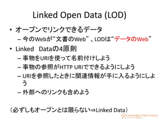 27
Linked Open Data (LOD)
• オープンでリンクできるデータ
– 今のWebが“文書のWeb” 、LODは“データのWeb”
• Linked Dataの4原則
– 事物をURIを使って名前付けしよう
– 事物の参照がHTTP URIでできるようにしよう
– URIを参照したときに関連情報が手に入るようにしよ
う
– 外部へのリンクも含めよう
（必ずしもオープンとは限らない⇒Linked Data）
 