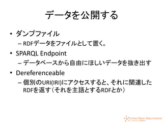 47
データを公開する
• ダンプファイル
– RDFデータをファイルとして置く。
• SPARQL Endpoint
– データベースから自由にほしいデータを抜き出す
• Dereferenceable
– 個別のURI(IRI)にアクセスすると、それに関連した
RDFを返す（それを主語とするRDFとか）
 