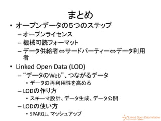 58
まとめ
• オープンデータの５つのステップ
– オープンライセンス
– 機械可読フォーマット
– データ供給者⇔サードパーティー⇔データ利用
者
• Linked Open Data (LOD)
– “データのWeb”、つながるデータ
• データの再利用性を高める
– LODの作り方
• スキーマ設計、データ生成、データ公開
– LODの使い方
• SPARQL、マッシュアップ
 