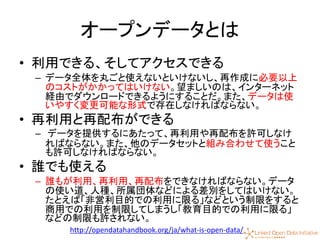 9
オープンデータとは
• 利用できる、そしてアクセスできる
– データ全体を丸ごと使えないといけないし、再作成に必要以上
のコストがかかってはいけない。望ましいのは、インターネット
経由でダウンロードできるようにすることだ。また、データは使
いやすく変更可能な形式で存在しなければならない。
• 再利用と再配布ができる
– データを提供するにあたって、再利用や再配布を許可しなけ
ればならない。また、他のデータセットと組み合わせて使うこと
も許可しなければならない。
• 誰でも使える
– 誰もが利用、再利用、再配布をできなければならない。データ
の使い道、人種、所属団体などによる差別をしてはいけない。
たとえば「非営利目的での利用に限る」などという制限をすると
商用での利用を制限してしまうし「教育目的での利用に限る」
などの制限も許されない。
http://opendatahandbook.org/ja/what-is-open-data/
 