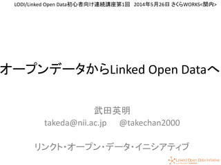 1
オープンデータからLinked Open Dataへ
武田英明
takeda@nii.ac.jp @takechan2000
リンクト・オープン・データ・イニシアティブ
LODI/Linked Open Data初心者向け連続講座第1回 2014年5月26日 さくらWORKS<関内>
 
