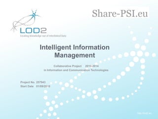 Creating Knowledge out of Interlinked Data




                      Intelligent Information
                           Management
                                  Collaborative Project 2010-2014
                          in Information and Communication Technologies



       Project No. 257943
       Start Date 01/09/2010




                                                                          http://lod2.eu
EU-FP7 LOD2 Project Overview . 11.05.2010 . Page 1                         http://lod2.eu
 