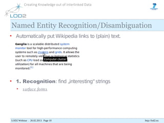 Creating Knowledge out of Interlinked Data




Named Entity Recognition/Disambiguation
• Automatically put Wikipedia links to (plain) text.




• 1. Recognition: find „interesting“ strings
    •    s urface form s




LOD2 Webinar . 26.02.2013. Page 10                     http://lod2.eu
 