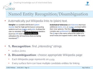 Creating Knowledge out of Interlinked Data




   Named Entity Recognition/Disambiguation
• Automatically put Wikipedia links to (plain) text.




• 1. Recognition: find „interesting“ strings
    •    s urface form s
• 2. Disambiguation: choose appropriate Wikipedia page
    •    Each Wikipedia page represents an e ntity
    •    Every surface form can have multiple candidate entities for linking
 LOD2 Webinar . 26.02.2013. Page 12                                            http://lod2.eu
 