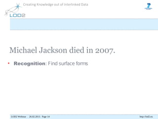 Creating Knowledge out of Interlinked Data




Michael Jackson died in 2007.
• Recognition: Find surface forms




 LOD2 Webinar . 26.02.2013. Page 14                     http://lod2.eu
 