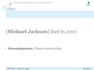 Creating Knowledge out of Interlinked Data




[Michael Jackson] died in 2007.


• Disambiguation: Choose correct entity




 LOD2 Webinar . 26.02.2013. Page 16                     http://lod2.eu
 