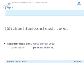Creating Knowledge out of Interlinked Data




[Michael Jackson] died in 2007.


• Disambiguation: Choose correct entity
   •     Candidates for               [Michael Jackson]




 LOD2 Webinar . 26.02.2013. Page 17                       http://lod2.eu
 