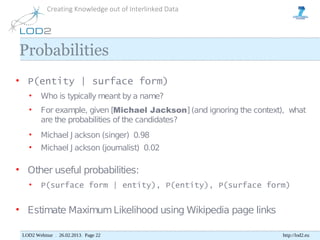Creating Knowledge out of Interlinked Data




Probabilities
• P(entity | surface form)
   •     Who is typically meant by a name?
   •     For example, given [Michael Jackson] (and ignoring the context), what
         are the probabilities of the candidates?
   •     Michael J ackson (singer) 0.98
   •     Michael J ackson (journalist) 0.02

• Other useful probabilities:
   •     P(surface form | entity), P(entity), P(surface form)


• Estimate Maximum Likelihood using Wikipedia page links

 LOD2 Webinar . 26.02.2013. Page 22                                    http://lod2.eu
 
