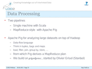 Creating Knowledge out of Interlinked Data




  Data Processing
• Two pipelines
      −    Single machine with Scala
      −    MapReduce-style with Apache Pig

• Apache Pig for analyzing large datasets on top of Hadoop
      −    Data-flow language
      −    Think in tuples, bags and maps
      −    load, filter, join, group by, store, …
      −    from which Pig derives a MapReduce plan
      −    We build on p ig nlp ro c , started by Olivier Grisel (Stanbol)


 LOD2 Webinar . 26.02.2013. Page 23                                   http://lod2.eu
 