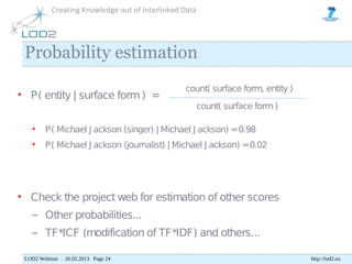 Creating Knowledge out of Interlinked Data




 Probability estimation
                                                 count( surface form, entity )
• P( entity | surface form ) =
                                                        count( surface form )

    •    P( Michael J ackson (singer) | Michael J ackson) = 0.98
    •    P( Michael J ackson (journalist) | Michael J ackson) = 0.02




• Check the project web for estimation of other scores
    – Other probabilities...
    – TF*ICF (modification of TF*IDF) and others...

 LOD2 Webinar . 26.02.2013. Page 24                                              http://lod2.eu
 