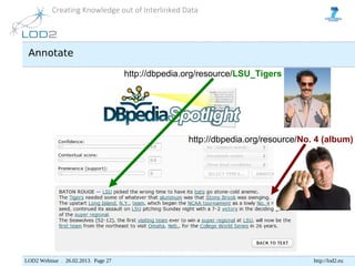 Creating Knowledge out of Interlinked Data




 Annotate

                                     http://dbpedia.org/resource/LSU_Tigers




                                                    http://dbpedia.org/resource/No. 4 (album)




LOD2 Webinar . 26.02.2013. Page 27                                                 http://lod2.eu
 