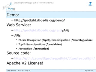 Creating Knowledge out of Interlinked Data




Demo:
      – http://spotlight.dbpedia.org/demo/
Web Service:
      – http://spotlight.dbpedia.org/rest/{API}
      – APIs:
             • Phrase Recognition (/spot), Disambiguation (/disambiguation)
             • Top K disambiguations (/candidates)
             • Annotation (/annotation)
Source code:
      – https://github.com/dbpedia-spotlight/dbpedia-spotlight/
Apache V2 License!
LOD2 Webinar . 26.02.2013. Page 29                                  http://lod2.eu
 