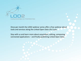 Creating Knowledge out of Interlinked Data




        Once per month the LOD2 webinar series offer a free webinar about
        tools and services along the Linked Open Data Life Cycle.

        Stay with us and learn more about acquisition, editing, composing,
        connected applications – and finally publishing Linked Open Data.




                                                                             http://lod2.eu
LOD2 Webinar . 29.11.2011 . Page 3                                            http://lod2.eu
 