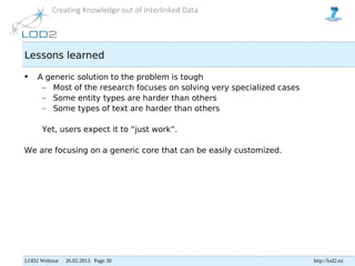 Creating Knowledge out of Interlinked Data




Lessons learned

    A generic solution to the problem is tough
      – Most of the research focuses on solving very specialized cases
      – Some entity types are harder than others
      – Some types of text are harder than others

      Yet, users expect it to “just work”.

We are focusing on a generic core that can be easily customized.




LOD2 Webinar . 26.02.2013. Page 30                                       http://lod2.eu
 