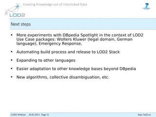 Creating Knowledge out of Interlinked Data




Next steps

    More experiments with DBpedia Spotlight in the context of LOD2
     Use Case packages: Wolters Kluwer (legal domain, German
     language), Emergency Response,

    Automating build process and release to LOD2 Stack

    Expanding to other languages

    Easier adaptation to other knowledge bases beyond DBpedia

    New algorithms, collective disambiguation, etc.




LOD2 Webinar . 26.02.2013. Page 31                               http://lod2.eu
 