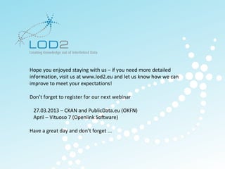 Creating Knowledge out of Interlinked Data




        Hope you enjoyed staying with us – if you need more detailed
        information, visit us at www.lod2.eu and let us know how we can
        improve to meet your expectations!

        Don’t forget to register for our next webinar

           27.03.2013 – CKAN and PublicData.eu (OKFN)
           April – Vituoso 7 (Openlink Software)

        Have a great day and don’t forget ...




                                                                          http://lod2.eu
LOD2 Webinar . 29.11.2011 . Page 33                                        http://lod2.eu
 