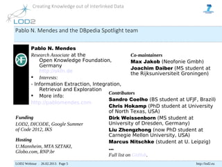 Creating Knowledge out of Interlinked Data



Pablo N. Mendes and the DBpedia Spotlight team

       Pablo N. Mendes
       Research Associate at the                   Co-maintainers
           Open Knowledge Foundation,              Max Jakob (Neofonie Gmbh)
           Germany
                                                   Joachim Daiber (MS student at
           http://okfn.de
                                                   the Rijksuniversiteit Groningen)
        Interests:
       - Information Extraction, Integration,
           Retrieval and Exploration
                                       Contributors
        More info:
                                       Sandro Coelho (BS student at UFJF, Brazil)
       http://pablomendes.com
                                       Chris Hokamp (PhD student at University
                                       of North Texas, USA)
Funding                                Dirk Weissenborn (MS student at
LOD2, DICODE, Google Summer            University of Dresden, Germany)
of Code 2012, IKS                      Liu Zhengzhong (now PhD student at
                                       Carnegie Mellon University, USA)
Hosting                                Marcus Nitschke (student at U. Leipzig)
U.Mannheim, MTA SZTAKI,                ...
Globo.com, RNP.br
                                       Full list on GitHub.
LOD2 Webinar . 26.02.2013. Page 5                                         http://lod2.eu
 