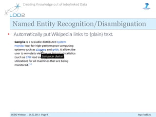 Creating Knowledge out of Interlinked Data




  Named Entity Recognition/Disambiguation
• Automatically put Wikipedia links to (plain) text.




 LOD2 Webinar . 26.02.2013. Page 9                      http://lod2.eu
 