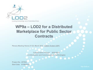 Creating Knowledge out of Interlinked Data




            WP9a – LOD2 for a Distributed
            Marketplace for Public Sector
                     Contracts

       Plenary Meeting Vienna 21-23, March 2012 Vojtěch Svátek (UEP)



                                   Collaborative Project 2010-2014
                           in Information and Communication Technologies



       Project No. 257943
       Start Date 01/09/2010
                                                                           http://lod2.eu
EU-FP7 LOD2 WP10 – 22.-23.9.2011. 02.09.2010 . Page 1                       http://lod2.eu
 