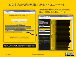 【a107】次世代統計利用システム・イエローページ
2014/3/8 2014 Yuzo Matsuzawa
http://nexstat.azurewebsites.net
次世代統計利用システムのデータを
加工・変換したイエローページ
 