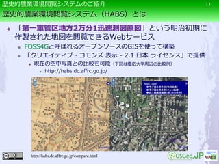 歴史的農業環境閲覧システム（HABS）とは
 「第一軍管区地方2万分1迅速測図原図」という明治初期に
作製された地図を閲覧できるWebサービス
 FOSS4Gと呼ばれるオープンソースのGISを使って構築
 「クリエイティブ・コモンズ 表示 - 2.1 日本 ライセンス」で提供
 現在の空中写真との比較も可能（下図は慶応大学周辺の比較例）
 http://habs.dc.affrc.go.jp/
17歴史的農業環境閲覧システムのご紹介
http://habs.dc.affrc.go.jp/compare.html
 