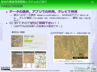 HABSの利用例
 データの提供，アプリでの利用，テレビで利用
 展示へのデータ提供（東海道かわさき宿交流館など），Androidアプリ（東京古い地
図），テレビ番組（タモリ倶楽部：奈良・平安時代の東京古道を行く），趣味（廃道・古道の探
索など）
 CC BYですのでぜひご利用下さい！！
 LODやTileJSON等への変換も大歓迎です :-)
19歴史的農業環境閲覧システムのご紹介
http://yamaiga.com/tunnel/siroisi/main.html
山さ行がねが：隧道レポート 安房白石隧道（仮）東京古い地図
https://play.google.com/store/apps/details?id=com.gmail.boiledorange73.app.TokyoMapOld 本成果の一部はJPSP科研費25292133によるものです
 