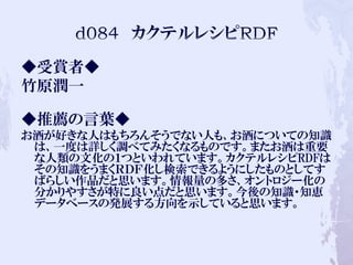 ◆受賞者◆
竹原潤一
◆推薦の言葉◆
お酒が好きな人はもちろんそうでない人も、お酒についての知識
は、一度は詳しく調べてみたくなるものです。またお酒は重要
な人類の文化の１つといわれています。カクテルレシピRDFは
その知識をうまくＲＤＦ化し検索できるようにしたものとしてす
ばらしい作品だと思います。情報量の多さ、オントロジー化の
分かりやすさが特に良い点だと思います。今後の知識・知恵
データベースの発展する方向を示していると思います。
 